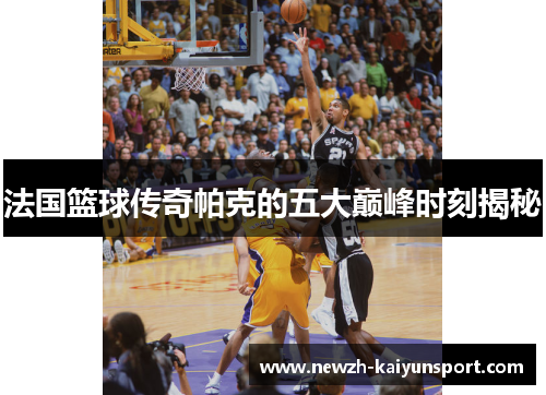 法国篮球传奇帕克的五大巅峰时刻揭秘 法国篮球传奇帕克的五大巅峰时刻揭秘