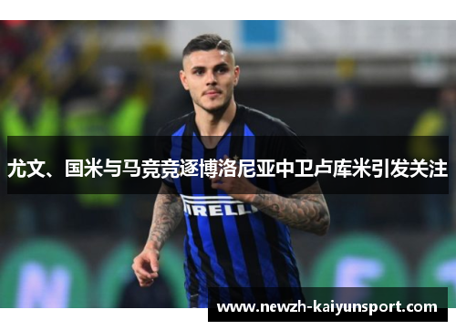 尤文、国米与马竞竞逐博洛尼亚中卫卢库米引发关注