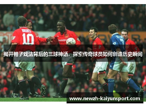揭开帽子戏法背后的三球神话，探索传奇球员如何创造历史瞬间
