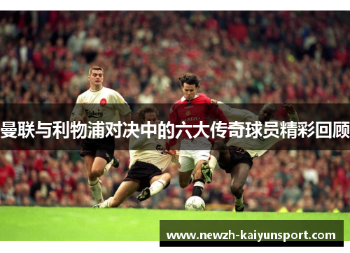 曼联与利物浦对决中的六大传奇球员精彩回顾