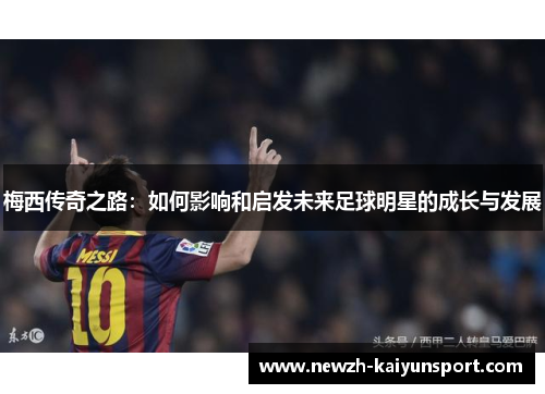 梅西传奇之路:如何影响和启发未来足球明星的成长与发展 梅西传奇之路:如何影响和启发未来足球明星的成长与发展