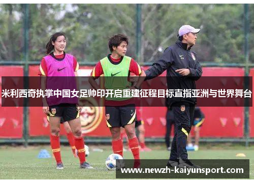 米利西奇执掌中国女足帅印开启重建征程目标直指亚洲与世界舞台