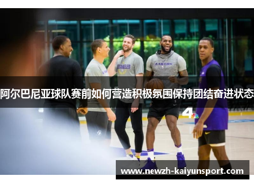 阿尔巴尼亚球队赛前如何营造积极氛围保持团结奋进状态 阿尔巴尼亚球队赛前如何营造积极氛围保持团结奋进状态
